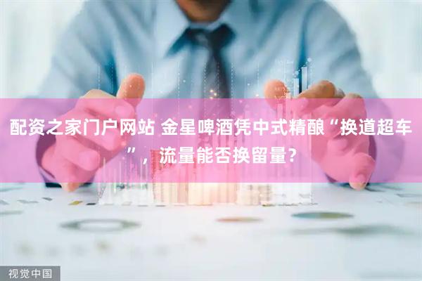 配资之家门户网站 金星啤酒凭中式精酿“换道超车”，流量能否换留量？