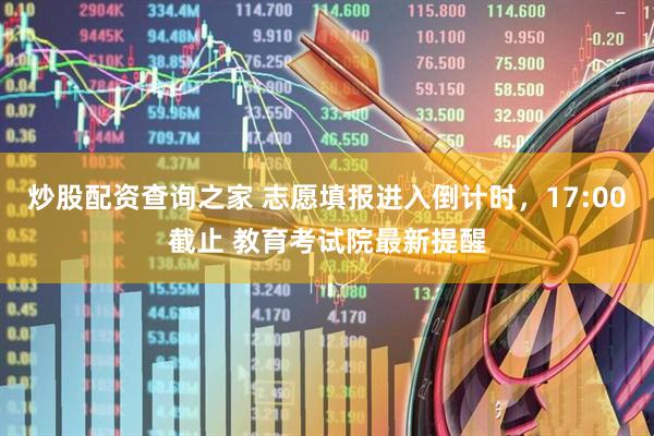 炒股配资查询之家 志愿填报进入倒计时，17:00截止 教育考试院最新提醒