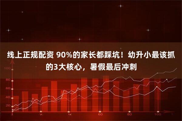 线上正规配资 90%的家长都踩坑！幼升小最该抓的3大核心，暑假最后冲刺