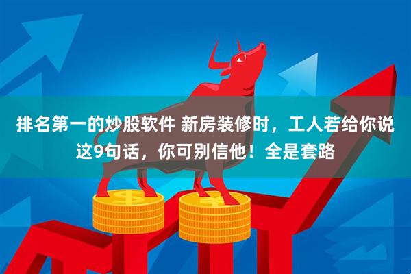 排名第一的炒股软件 新房装修时，工人若给你说这9句话，你可别信他！全是套路