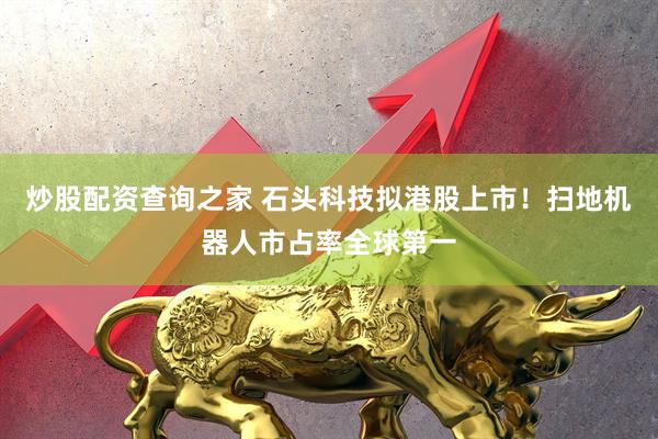 炒股配资查询之家 石头科技拟港股上市！扫地机器人市占率全球第一