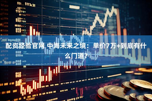 配资经验官网 中海未来之境：单价7万+到底有什么门道？