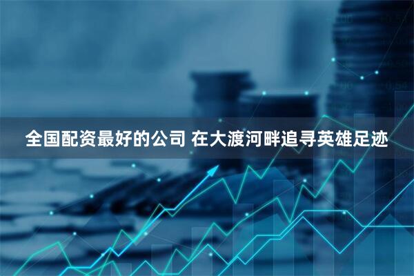 全国配资最好的公司 在大渡河畔追寻英雄足迹