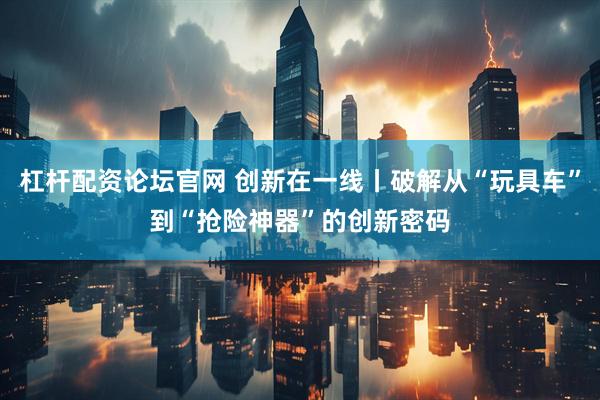 杠杆配资论坛官网 创新在一线丨破解从“玩具车”到“抢险神器”的创新密码