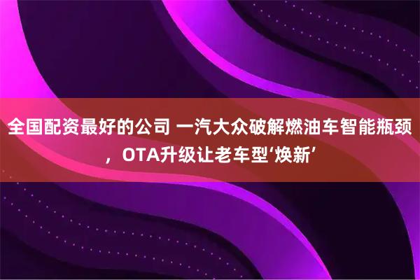 全国配资最好的公司 一汽大众破解燃油车智能瓶颈，OTA升级让老车型‘焕新’
