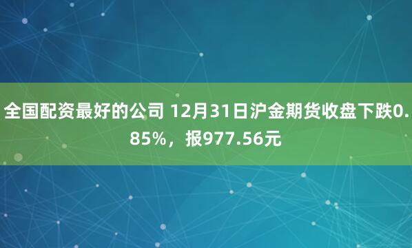 全国配资最好的公司 12月31日沪金期货收盘下跌0.85%，报977.56元