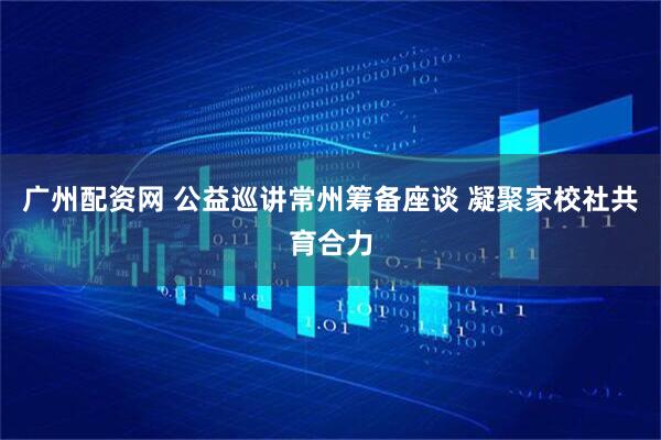 广州配资网 公益巡讲常州筹备座谈 凝聚家校社共育合力
