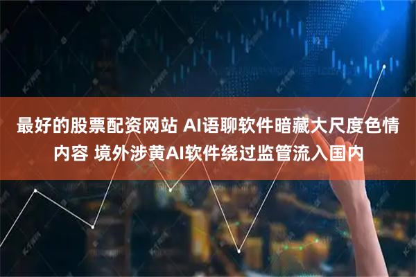 最好的股票配资网站 AI语聊软件暗藏大尺度色情内容 境外涉黄AI软件绕过监管流入国内