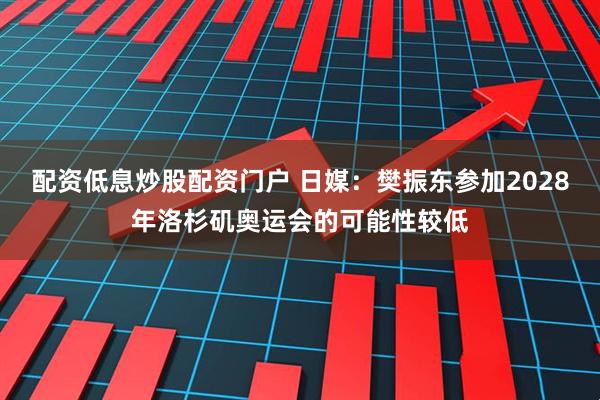 配资低息炒股配资门户 日媒：樊振东参加2028年洛杉矶奥运会的可能性较低