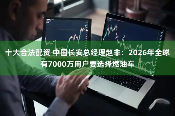 十大合法配资 中国长安总经理赵非：2026年全球有7000万用户要选择燃油车