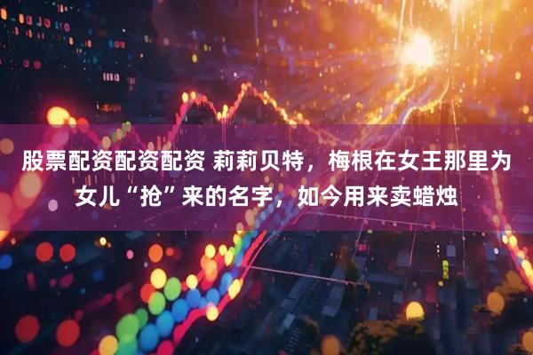 股票配资配资配资 莉莉贝特，梅根在女王那里为女儿“抢”来的名字，如今用来卖蜡烛