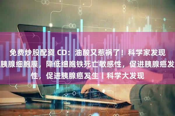免费炒股配资 CD：油酸又惹祸了！科学家发现，油酸会整合到胰腺细胞膜，降低细胞铁死亡敏感性，促进胰腺癌发生丨科学大发现