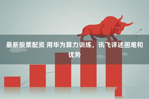 最新股票配资 用华为算力训练，讯飞详述困难和优势