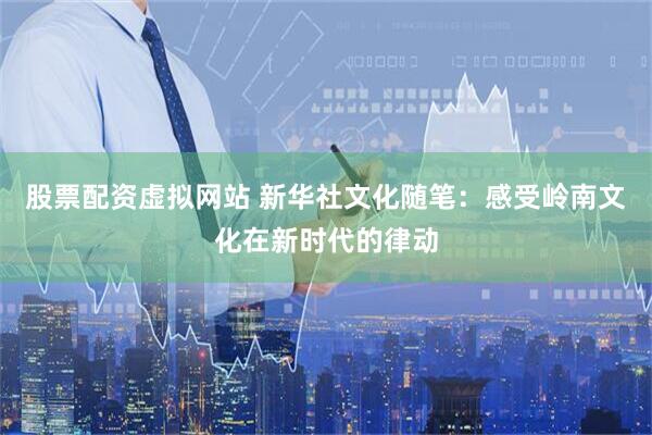 股票配资虚拟网站 新华社文化随笔：感受岭南文化在新时代的律动