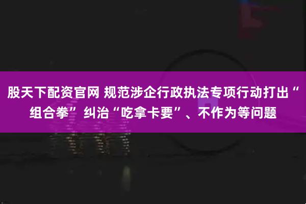 股天下配资官网 规范涉企行政执法专项行动打出“组合拳” 纠治“吃拿卡要”、不作为等问题