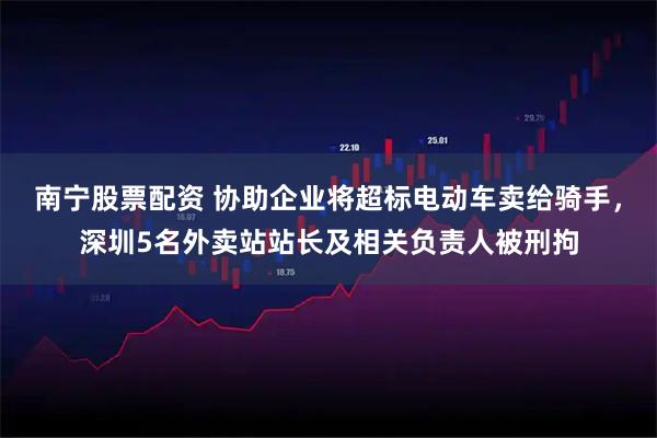 南宁股票配资 协助企业将超标电动车卖给骑手,深圳5名外卖站站长及相关负责人被刑拘
