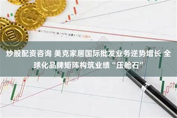 炒股配资咨询 美克家居国际批发业务逆势增长 全球化品牌矩阵构筑业绩“压舱石”