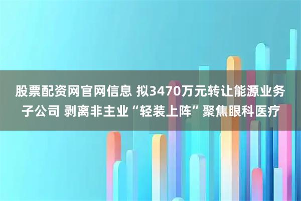 股票配资网官网信息 拟3470万元转让能源业务子公司 剥离非主业“轻装上阵”聚焦眼科医疗