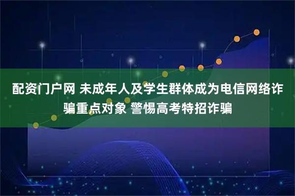 配资门户网 未成年人及学生群体成为电信网络诈骗重点对象 警惕高考特招诈骗