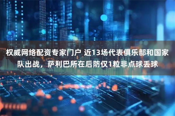 权威网络配资专家门户 近13场代表俱乐部和国家队出战，萨利巴所在后防仅1粒非点球丢球