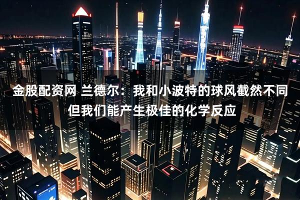 金股配资网 兰德尔：我和小波特的球风截然不同 但我们能产生极佳的化学反应