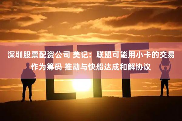 深圳股票配资公司 美记：联盟可能用小卡的交易作为筹码 推动与快船达成和解协议