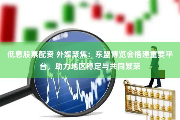 低息股票配资 外媒聚焦：东盟博览会搭建重要平台，助力地区稳定与共同繁荣