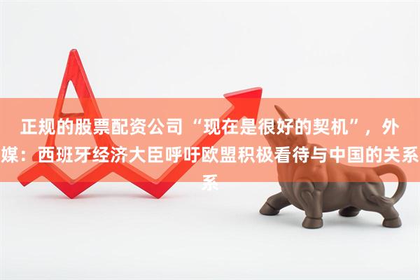 正规的股票配资公司 “现在是很好的契机”，外媒：西班牙经济大臣呼吁欧盟积极看待与中国的关系